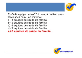 7- Cada equipe de NASF 1 deverá realizar suas
atividades com , no mínimo:
a) 4 equipes de saúde da família
b) 5 equipes de saúde da família
c) 6 equipes de saúde da família
d) 7 equipes de saúde da família
e) 8 equipes de saúde da família
 