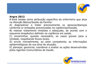 Angra 2012
8-Está listada como atribuição específica do enfermeiro que atua
na Atenção Básica/Saúde da Família:
A) diagnosticar e tratar precocemente os agravos/doenças
conforme or ientações preconizadas na vigilânciaemsaúde.
B) realizar tratamento imediato e adequado, de acordo com o
esquema terapêutico definido na vigilância em saúde.
C) encaminhar, quando necessário, os casos graves para a
Unidade, respeitando fluxos locais.
D) enviar mensalmente, ao setor competente, as informações
epidemiológicas de sua área de atuação.
E) planejar, gerenciar, coordenar e avaliar as ações desenvolvidas
pelos Agentes Comunitários de Saúde.
 