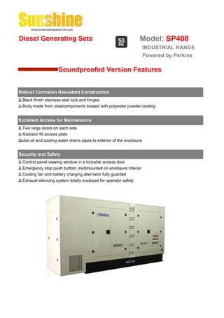 Diesel Generating Sets                                             Model: SP400
                                                                        INDUSTRIAL RANGE
                                                                        Powered by Perkins

                      Soundproofed Version Features


Robust Corrosion Resustant Construction
Δ Black finish stainless stell lock and hinges
Δ Body made from steelcomponents treated with polyester powder coating


Excellent Access for Maintenance
Δ Two large doors on each side
Δ Radiator fill access plate
Δlube oil and cooling water drains pipes to exterior of the enclosure


Security and Safety
Δ Control panel viewing window in a lockable access door
Δ Emergency stop push buttom (red)mounted on enclosure interior
Δ Cooling fan and battery charging alternator fully guarded
Δ Exhaust silencing system totally enclosed for operator safely
 