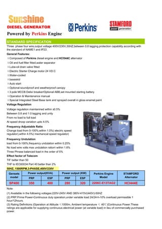 DIESEL GENERATOR
Powered by Perkins Engine
STANDARD SPECIFICATION
Three phase four wire,output voltage 400V/230V,50HZ,between 0.8 lagging,protection capability according with
the standard of NAME1 and IP23.
General Features:
ΔComposed of Perkins diesel engine and HCI544C alternator
ΔOil and fuel filter fitted,water separator
ΔLube-oil drain valve fitted
ΔElectric Starter Charge motor 24 VD.C
ΔWater-cooled
Δbaseskid
ΔAuto start
ΔOptional soundproof and weatherproof canopy
Δ3 pole MCCB Delixi breaker/Optional ABB,set mounted starting battery
ΔOperation & Maintenance manual
ΔSpecial Integrated Steel Base tank and sprayed overall in gloss enamel paint
Voltage Regulation
Voltage regulation maintanined within ±0.5%
Between 0.8 and 1.0 lagging and unity
From no load to full load
At speed droop variation upto 4.5%
Frequency Adjustable Ratio
Change load from 0-100%,within 1.0%( electric speed
regulator),within 4.5%( mechanical speed regulator)
Frequency Undulation
load from 0-100%,frequency undulation within 0.25%
No load wire volts max undulation ration within 1.8%
Three Phrase balanced load in the order of 5%
Effect factor of Telecom
TIF better than 50
THF to IEC60034 Part 40 better than 2%
50HZ, 1500RPM,3-PHASE,400V/230V
 Gensets          Power output(KVA)            Power output (KW)          Perkins Engine           STAMFORD
  model              PRP            ESP          PRP          ESP             Model                 Alternator

  SP400              350           400           280          320       2206C-E13TAG2               HCI444E
Note:
(1) Available in the following voltages:220V-240V AND 380V-415V(440V)-50HZ
(2) PRP:Prime Power-Continuous duty operation,under variable load 24/24-h-10% overload permissible 1
hour/12hours.
(3) Rating Definitions (Operation at Altitude ≤1000m, Ambient temperature ≤ 40℃)Continuous Power.These
ratings are applicable for supplying continuous electrical power (at variable load) in lieu of commercially purchased
power.
 