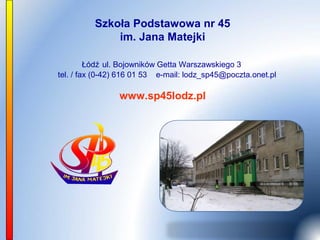 Szkoła Podstawowa nr 45
              im. Jana Matejki

         Łódź ul. Bojowników Getta Warszawskiego 3
tel. / fax (0-42) 616 01 53 e-mail: lodz_sp45@poczta.onet.pl

                www.sp45lodz.pl
 