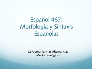 La Alomorfia y las Alternancias
Morfofonológicas
Español 467:
Morfología y Sintaxis
Españolas
 
