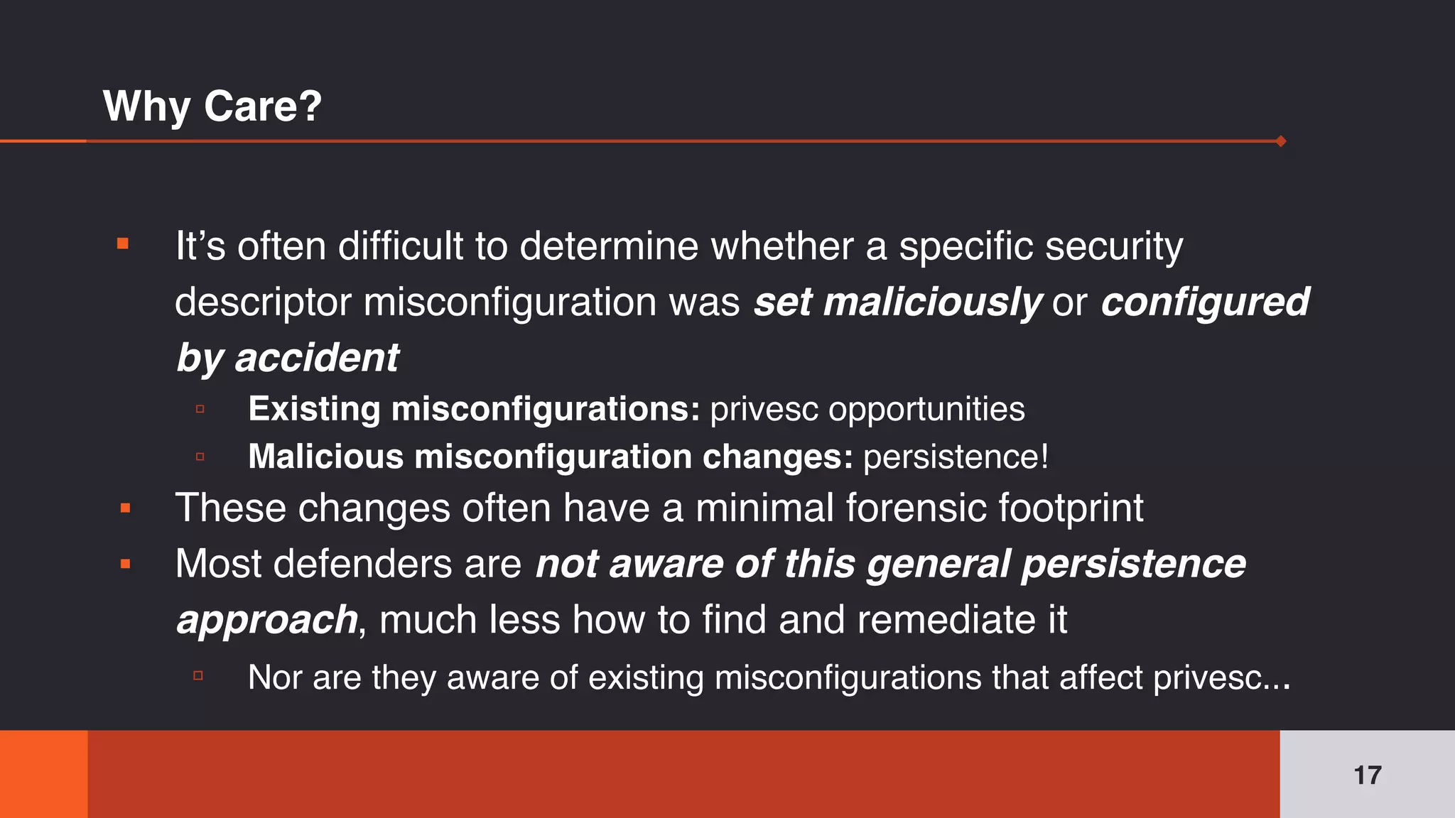 Why Care?
▪ It’s often difficult to determine whether a specific security
descriptor misconfiguration was set maliciously or configured
by accident
▫ Existing misconfigurations: privesc opportunities
▫ Malicious misconfiguration changes: persistence!
▪ These changes often have a minimal forensic footprint
▪ Most defenders are not aware of this general persistence
approach, much less how to find and remediate it
▫ Nor are they aware of existing misconfigurations that affect privesc...
17
 
