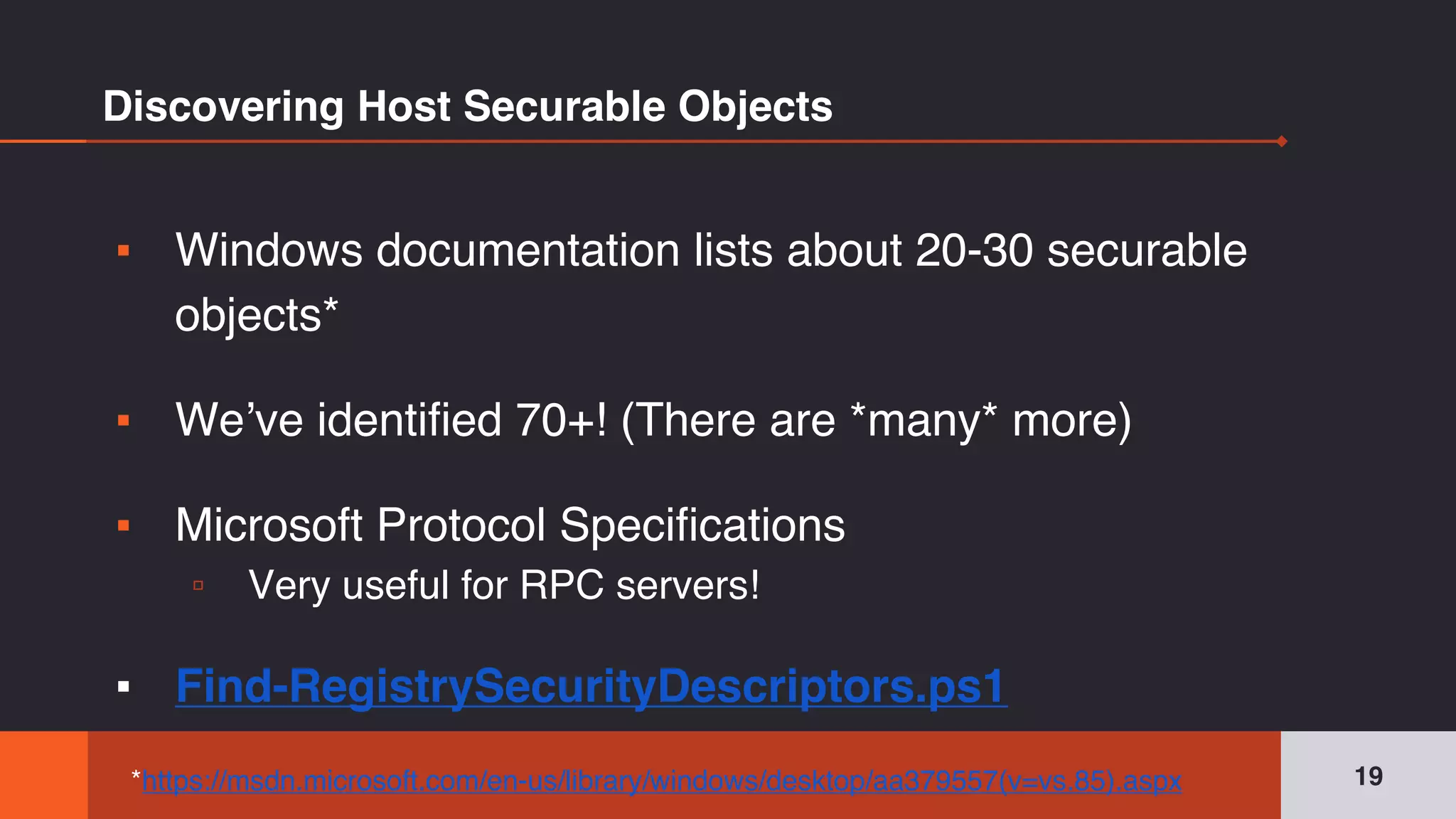 Discovering Host Securable Objects
▪ Windows documentation lists about 20-30 securable
objects*
▪ We’ve identified 70+! (There are *many* more)
▪ Microsoft Protocol Specifications
▫ Very useful for RPC servers!
▪ Find-RegistrySecurityDescriptors.ps1
19*https://msdn.microsoft.com/en-us/library/windows/desktop/aa379557(v=vs.85).aspx
 