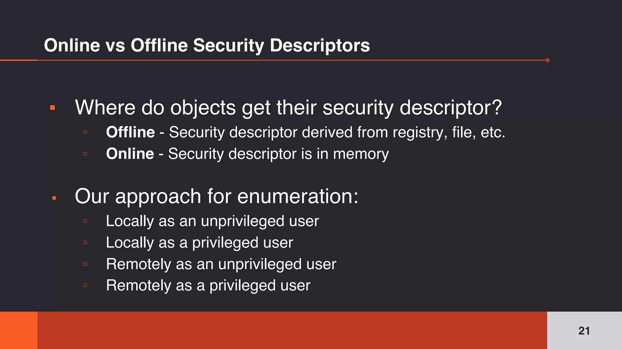 Online vs Offline Security Descriptors
▪ Where do objects get their security descriptor?
▫ Offline - Security descriptor derived from registry, file, etc.
▫ Online - Security descriptor is in memory
▪ Our approach for enumeration:
▫ Locally as an unprivileged user
▫ Locally as a privileged user
▫ Remotely as an unprivileged user
▫ Remotely as a privileged user
21
 