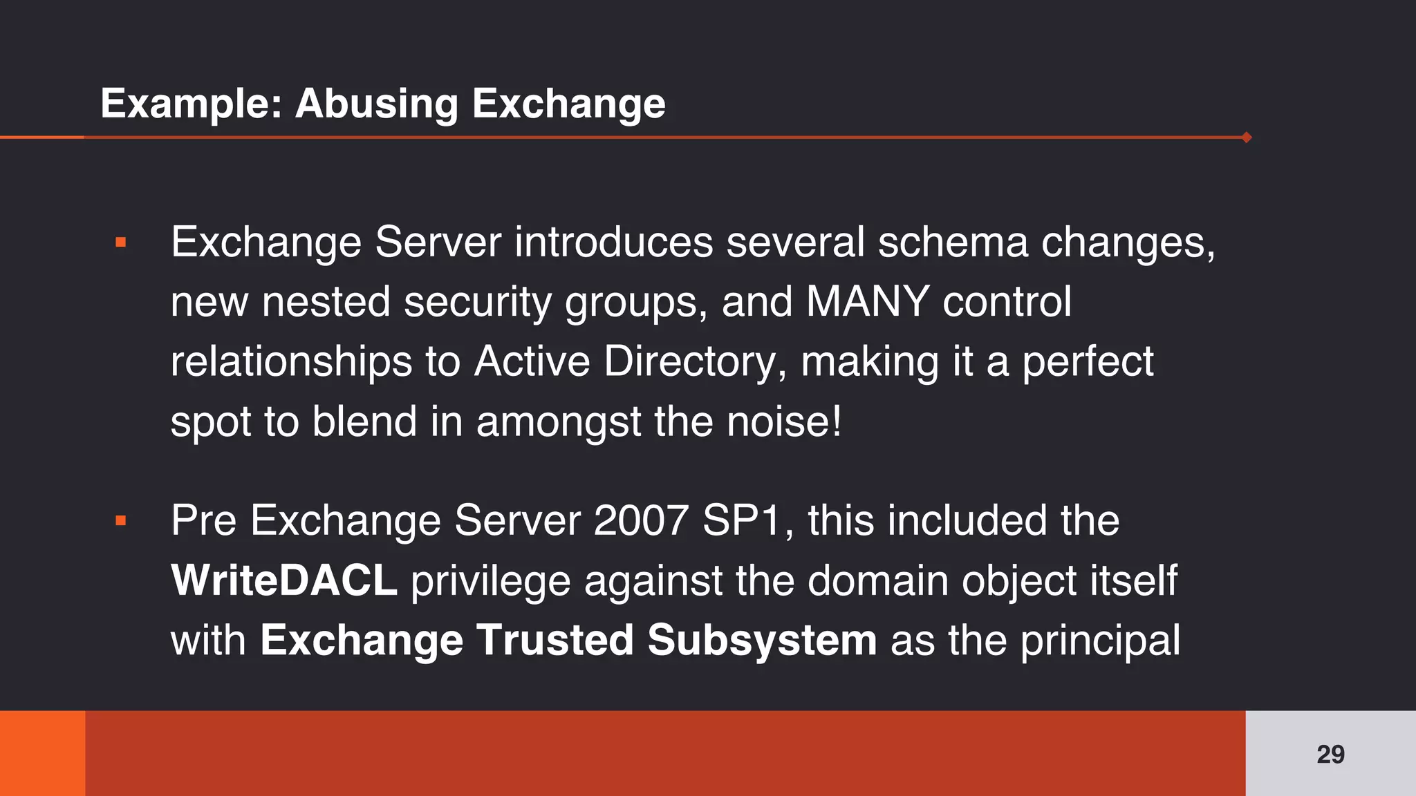 Example: Abusing Exchange
▪ Exchange Server introduces several schema changes,
new nested security groups, and MANY control
relationships to Active Directory, making it a perfect
spot to blend in amongst the noise!
▪ Pre Exchange Server 2007 SP1, this included the
WriteDACL privilege against the domain object itself
with Exchange Trusted Subsystem as the principal
29
 