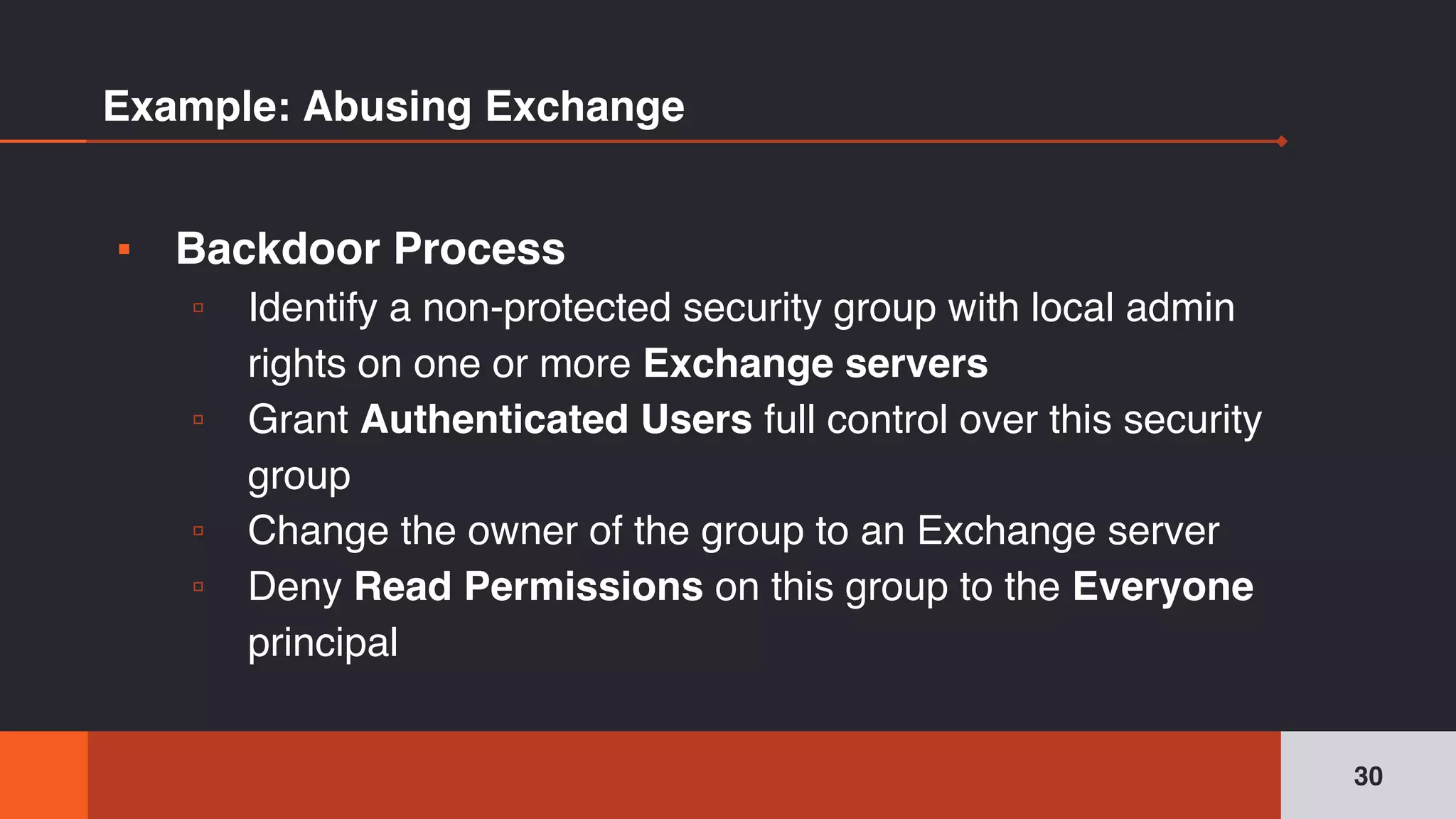 Example: Abusing Exchange
▪ Backdoor Process
▫ Identify a non-protected security group with local admin
rights on one or more Exchange servers
▫ Grant Authenticated Users full control over this security
group
▫ Change the owner of the group to an Exchange server
▫ Deny Read Permissions on this group to the Everyone
principal
30
 