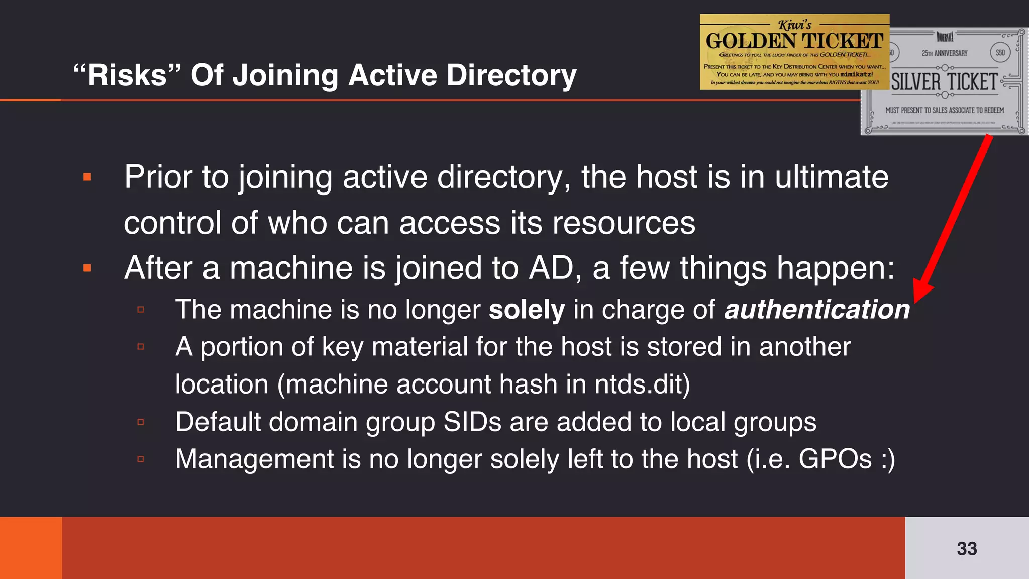 ▪ Prior to joining active directory, the host is in ultimate
control of who can access its resources
▪ After a machine is joined to AD, a few things happen:
▫ The machine is no longer solely in charge of authentication
▫ A portion of key material for the host is stored in another
location (machine account hash in ntds.dit)
▫ Default domain group SIDs are added to local groups
▫ Management is no longer solely left to the host (i.e. GPOs :)
“Risks” Of Joining Active Directory
33
 