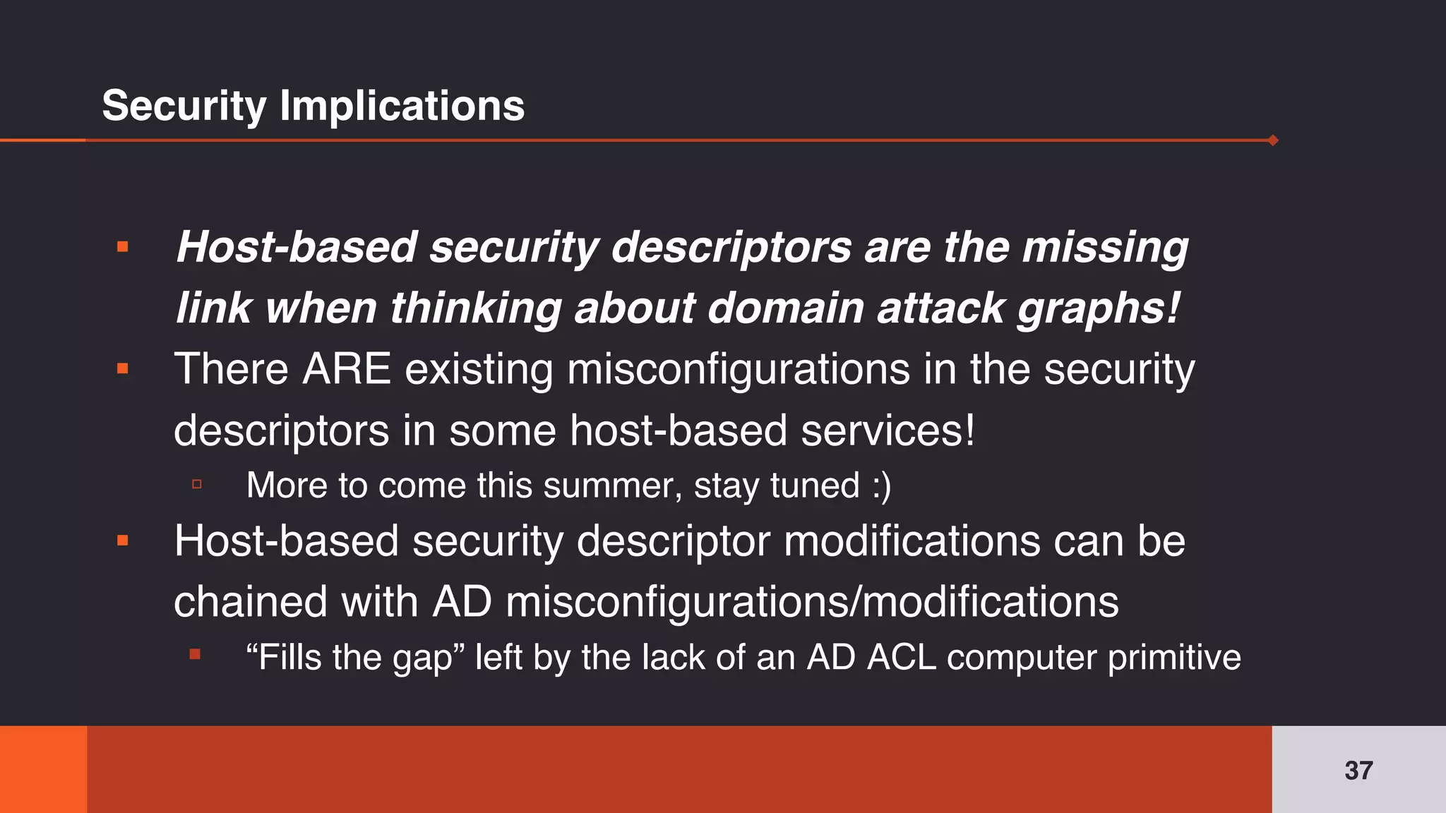 Security Implications
▪ Host-based security descriptors are the missing
link when thinking about domain attack graphs!
▪ There ARE existing misconfigurations in the security
descriptors in some host-based services!
▫ More to come this summer, stay tuned :)
▪ Host-based security descriptor modifications can be
chained with AD misconfigurations/modifications
▪ “Fills the gap” left by the lack of an AD ACL computer primitive
37
 