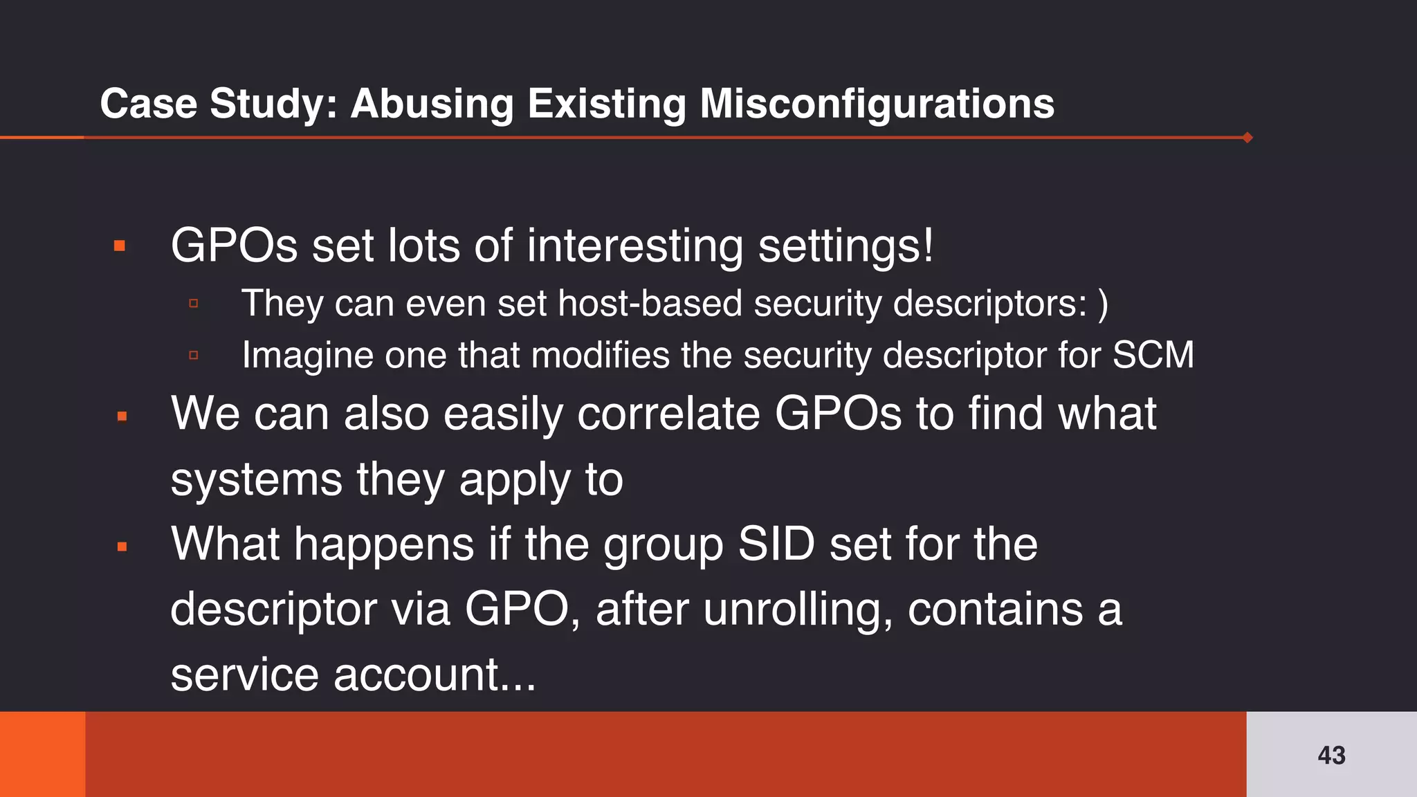 Case Study: Abusing Existing Misconfigurations
▪ GPOs set lots of interesting settings!
▫ They can even set host-based security descriptors: )
▫ Imagine one that modifies the security descriptor for SCM
▪ We can also easily correlate GPOs to find what
systems they apply to
▪ What happens if the group SID set for the
descriptor via GPO, after unrolling, contains a
service account...
43
 