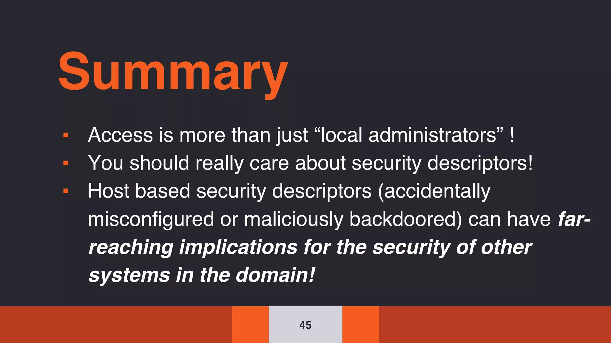 45
Summary
▪ Access is more than just “local administrators” !
▪ You should really care about security descriptors!
▪ Host based security descriptors (accidentally
misconfigured or maliciously backdoored) can have far-
reaching implications for the security of other
systems in the domain!
 