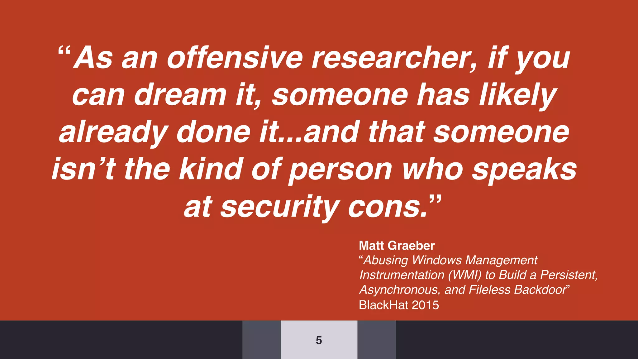 “As an offensive researcher, if you
can dream it, someone has likely
already done it...and that someone
isn’t the kind of person who speaks
at security cons.”
5
Matt Graeber
“Abusing Windows Management
Instrumentation (WMI) to Build a Persistent,
Asynchronous, and Fileless Backdoor”
BlackHat 2015
 
