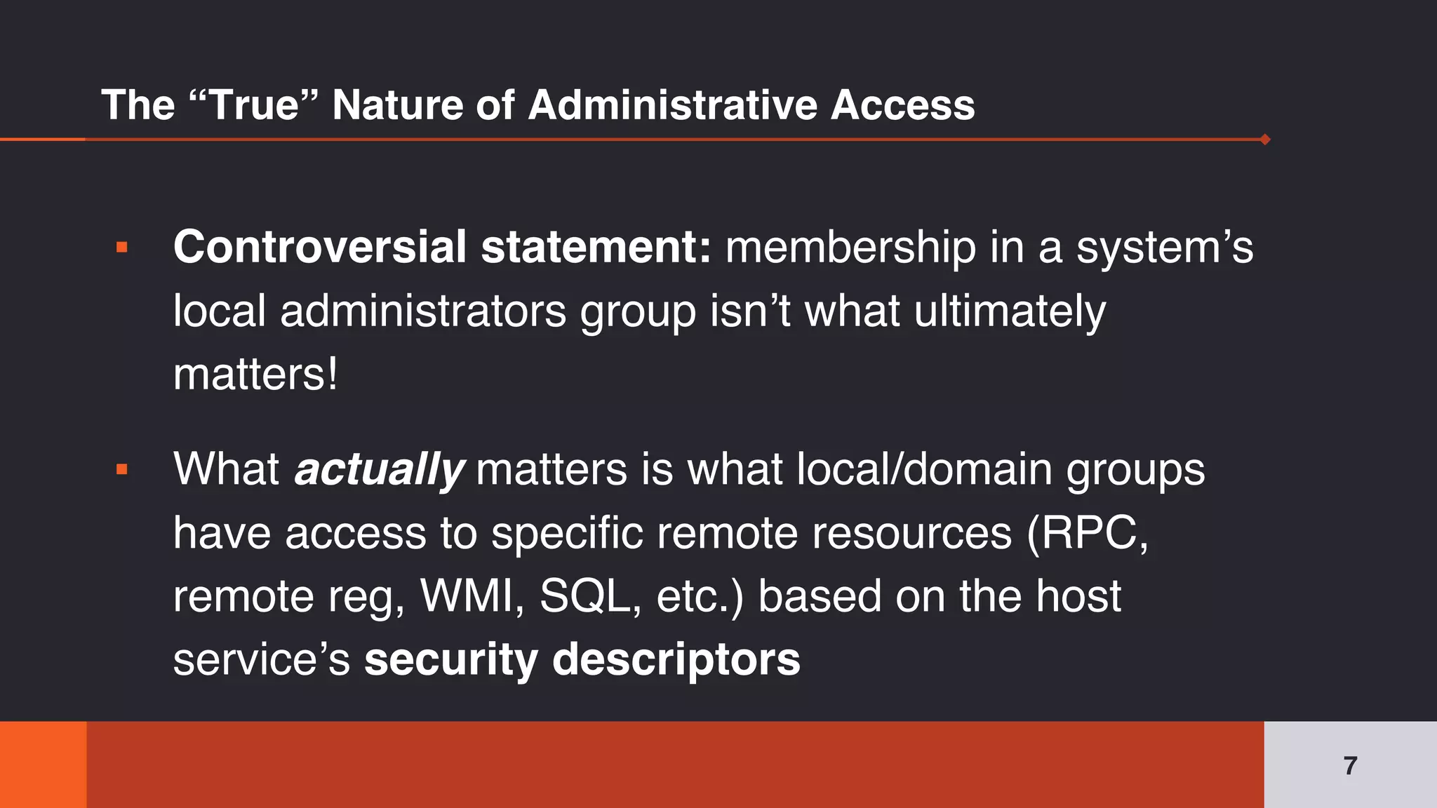 The “True” Nature of Administrative Access
▪ Controversial statement: membership in a system’s
local administrators group isn’t what ultimately
matters!
▪ What actually matters is what local/domain groups
have access to specific remote resources (RPC,
remote reg, WMI, SQL, etc.) based on the host
service’s security descriptors
7
 