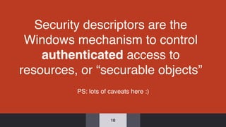 Security descriptors are the
Windows mechanism to control
authenticated access to
resources, or “securable objects”
10
PS: lots of caveats here :)
 