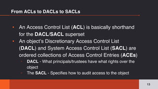 From ACLs to DACLs to SACLs
▪ An Access Control List (ACL) is basically shorthand
for the DACL/SACL superset
▪ An object’s Discretionary Access Control List
(DACL) and System Access Control List (SACL) are
ordered collections of Access Control Entries (ACEs)
▫ DACL - What principals/trustees have what rights over the
object
▫ The SACL - Specifies how to audit access to the object
13
 