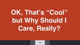 OK, That’s “Cool”
but Why Should I
Care, Really?
16
 