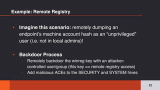 Example: Remote Registry
▪ Imagine this scenario: remotely dumping an
endpoint’s machine account hash as an “unprivileged”
user (i.e. not in local admins)!
▪ Backdoor Process
▫ Remotely backdoor the winreg key with an attacker-
controlled user/group (this key == remote registry access)
▫ Add malicious ACEs to the SECURITY and SYSTEM hives
22
 