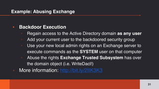 Example: Abusing Exchange
▪ Backdoor Execution
▫ Regain access to the Active Directory domain as any user
▫ Add your current user to the backdoored security group
▫ Use your new local admin rights on an Exchange server to
execute commands as the SYSTEM user on that computer
▫ Abuse the rights Exchange Trusted Subsystem has over
the domain object (i.e. WriteDacl!)
▫ More information: http://bit.ly/2IIK3K3
31
 
