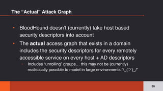 The “Actual” Attack Graph
▪ BloodHound doesn’t (currently) take host based
security descriptors into account
▪ The actual access graph that exists in a domain
includes the security descriptors for every remotely
accessible service on every host + AD descriptors
▫ Includes “unrolling” groups… this may not be (currently)
realistically possible to model in large environments ¯_(ツ)_/¯
36
 
