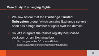 Case Study: Exchanging Rights
▪ We saw before that the Exchange Trusted
Subsystem group (which contains Exchange servers)
often has a huge number of rights over the domain
▪ So let’s integrate the remote registry host-based
backdoor on an Exchange box!
▫ No changes to the DC or any AD data
▫ Takes advantage of existing misconfigurations!
40
 