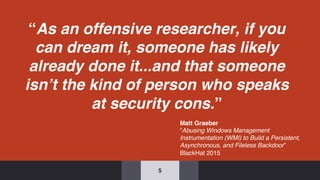 “As an offensive researcher, if you
can dream it, someone has likely
already done it...and that someone
isn’t the kind of person who speaks
at security cons.”
5
Matt Graeber
“Abusing Windows Management
Instrumentation (WMI) to Build a Persistent,
Asynchronous, and Fileless Backdoor”
BlackHat 2015
 