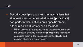 tl;dr
▪ Security descriptors are just the mechanism that
Windows uses to define what users (principals)
can perform what actions on a specific object,
either in Active Directory or on the host
▫ When access is requested, some process enumerates
the effective security identifiers (SIDs) of the requestor,
compares them to the information in the DACL, and
decides whether to grant access
15
 