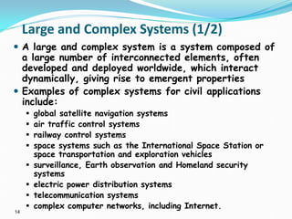 14
Large and Complex Systems (1/2)
 A large and complex system is a system composed of
a large number of interconnected elements, often
developed and deployed worldwide, which interact
dynamically, giving rise to emergent properties
 Examples of complex systems for civil applications
include:
 global satellite navigation systems
 air traffic control systems
 railway control systems
 space systems such as the International Space Station or
space transportation and exploration vehicles
 surveillance, Earth observation and Homeland security
systems
 electric power distribution systems
 telecommunication systems
 complex computer networks, including Internet.
 