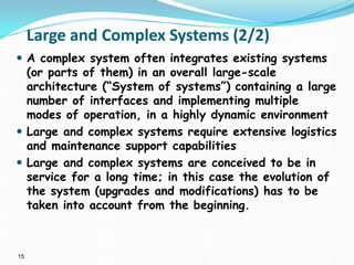 15
Large and Complex Systems (2/2)
 A complex system often integrates existing systems
(or parts of them) in an overall large-scale
architecture (“System of systems”) containing a large
number of interfaces and implementing multiple
modes of operation, in a highly dynamic environment
 Large and complex systems require extensive logistics
and maintenance support capabilities
 Large and complex systems are conceived to be in
service for a long time; in this case the evolution of
the system (upgrades and modifications) has to be
taken into account from the beginning.
 
