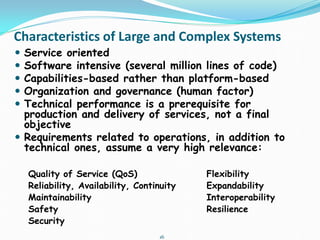 16
Characteristics of Large and Complex Systems
 Service oriented
 Software intensive (several million lines of code)
 Capabilities-based rather than platform-based
 Organization and governance (human factor)
 Technical performance is a prerequisite for
production and delivery of services, not a final
objective
 Requirements related to operations, in addition to
technical ones, assume a very high relevance:
Quality of Service (QoS) Flexibility
Reliability, Availability, Continuity Expandability
Maintainability Interoperability
Safety Resilience
Security
 