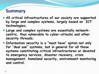 2
Summary
 All critical infrastructures of our society are supported
by large and complex systems, largely based on ICT
technologies;
 Large and complex systems are essentially network-
centric, thus vulnerable to cyber-attacks and other
security threads;
 Information security is a “must have” option not only
for “dual use” systems, but in general for all those
systems constituting critical infrastructures or devoted
to emergency services, disaster recovery, crisis
management, homeland security, environment monitoring
and control.
 