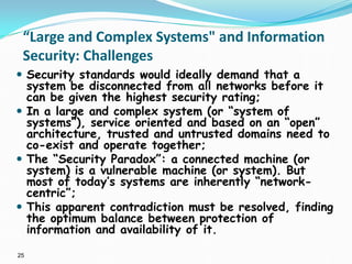 25
“Large and Complex Systems" and Information
Security: Challenges
 Security standards would ideally demand that a
system be disconnected from all networks before it
can be given the highest security rating;
 In a large and complex system (or “system of
systems”), service oriented and based on an “open”
architecture, trusted and untrusted domains need to
co-exist and operate together;
 The “Security Paradox”: a connected machine (or
system) is a vulnerable machine (or system). But
most of today’s systems are inherently “network-
centric”;
 This apparent contradiction must be resolved, finding
the optimum balance between protection of
information and availability of it.
 