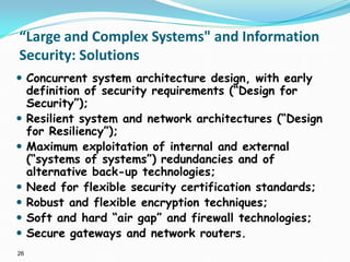 26
“Large and Complex Systems" and Information
Security: Solutions
 Concurrent system architecture design, with early
definition of security requirements (“Design for
Security”);
 Resilient system and network architectures (“Design
for Resiliency”);
 Maximum exploitation of internal and external
(“systems of systems”) redundancies and of
alternative back-up technologies;
 Need for flexible security certification standards;
 Robust and flexible encryption techniques;
 Soft and hard “air gap” and firewall technologies;
 Secure gateways and network routers.
 