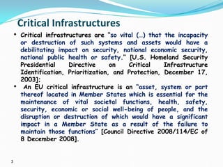 3
Critical Infrastructures
• Critical infrastructures are “so vital (…) that the incapacity
or destruction of such systems and assets would have a
debilitating impact on security, national economic security,
national public health or safety.” [U.S. Homeland Security
Presidential Directive on Critical Infrastructure
Identification, Prioritization, and Protection, December 17,
2003];
• An EU critical infrastructure is an “asset, system or part
thereof located in Member States which is essential for the
maintenance of vital societal functions, health, safety,
security, economic or social well-being of people, and the
disruption or destruction of which would have a significant
impact in a Member State as a result of the failure to
maintain those functions” [Council Directive 2008/114/EC of
8 December 2008].
 