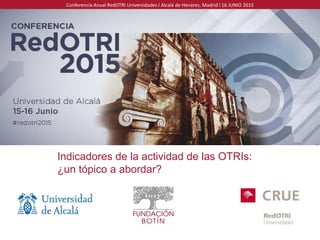 Conferencia Anual RedOTRI Universidades l Alcalá de Henares, Madrid l 16 JUNIO 2015
Indicadores de la actividad de las OTRIs:
¿un tópico a abordar?
 