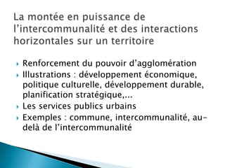 La montée en puissance de l’intercommunalité et des interactions horizontales sur un territoireRenforcement du pouvoir d’agglomérationIllustrations : développement économique, politique culturelle, développement durable, planification stratégique,...Les services publics urbainsExemples : commune, intercommunalité, au-delà de l’intercommunalité