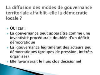 La diffusion des modes de gouvernance territoriale affaiblit-elle la démocratie locale ?OUI car :La gouvernance peut apparaître comme une inventivité procédurale doublée d’un déficit démocratiqueLa  gouvernance légitimerait des acteurs peu démocratiques (groupes de pression, intérêts organisés)Elle favoriserait le huis clos décisionnel