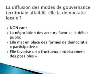 La diffusion des modes de gouvernance territoriale affaiblit-elle la démocratie locale ?NON car :La négociation des acteurs favorise le débat publicElle met en place des formes de démocratie « participative »Elle favorise un « fructueux entrelacement des possibles »