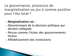 La gouvernance, processus de marginalisation ou jeu à somme positive pour l’élu local ?Marginalisation car :Décentrement de la décision politique qui devient collégialePerçue comme l’échec des gouvernements locauxAffaiblissement des institutions