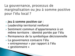 La gouvernance, processus de marginalisation ou jeu à somme positive pour l’élu local ?Jeu à somme positive car :Leadership territorial renforcéSentiment commun d’appartenance à un même territoire : identité portée par l’éluPermanence de la symbolique décisionnelleLa gouvernance consacre l’élu « entrepreneur » par rapport à l’élu « gestionnaire »