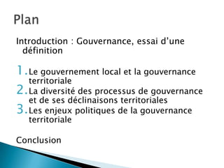 Introduction : Gouvernance, essai d’une définitionLe gouvernement local et la gouvernance territorialeLa diversité des processus de gouvernance et de ses déclinaisons territorialesLes enjeux politiques de la gouvernance territorialeConclusionPlan
