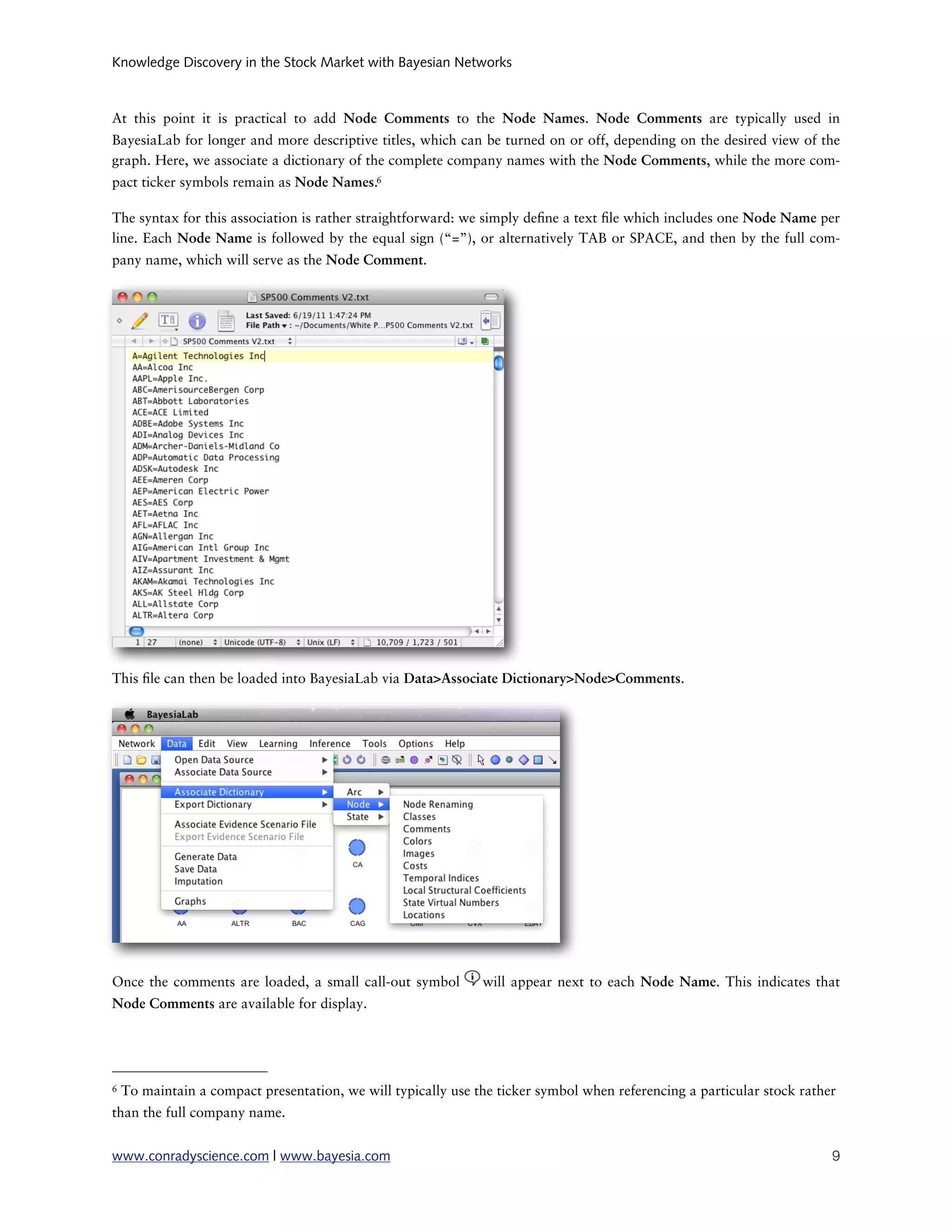 Knowledge Discovery in the Stock Market with Bayesian Networks



At this point it is practical to add Node Comments to the Node Names. Node Comments are typically used in
BayesiaLab for longer and more descriptive titles, which can be turned on or off, depending on the desired view of the
graph. Here, we associate a dictionary of the complete company names with the Node Comments, while the more com-
pact ticker symbols remain as Node Names.6

The syntax for this association is rather straightforward: we simply de ne a text le which includes one Node Name per
line. Each Node Name is followed by the equal sign (“=”), or alternatively TAB or SPACE, and then by the full com-
pany name, which will serve as the Node Comment.




This le can then be loaded into BayesiaLab via Data>Associate Dictionary>Node>Comments.




Once the comments are loaded, a small call-out symbol          will appear next to each Node Name. This indicates that
Node Comments are available for display.




6   To maintain a compact presentation, we will typically use the ticker symbol when referencing a particular stock rather
than the full company name.


www.conradyscience.com | www.bayesia.com
                                                                                9
 