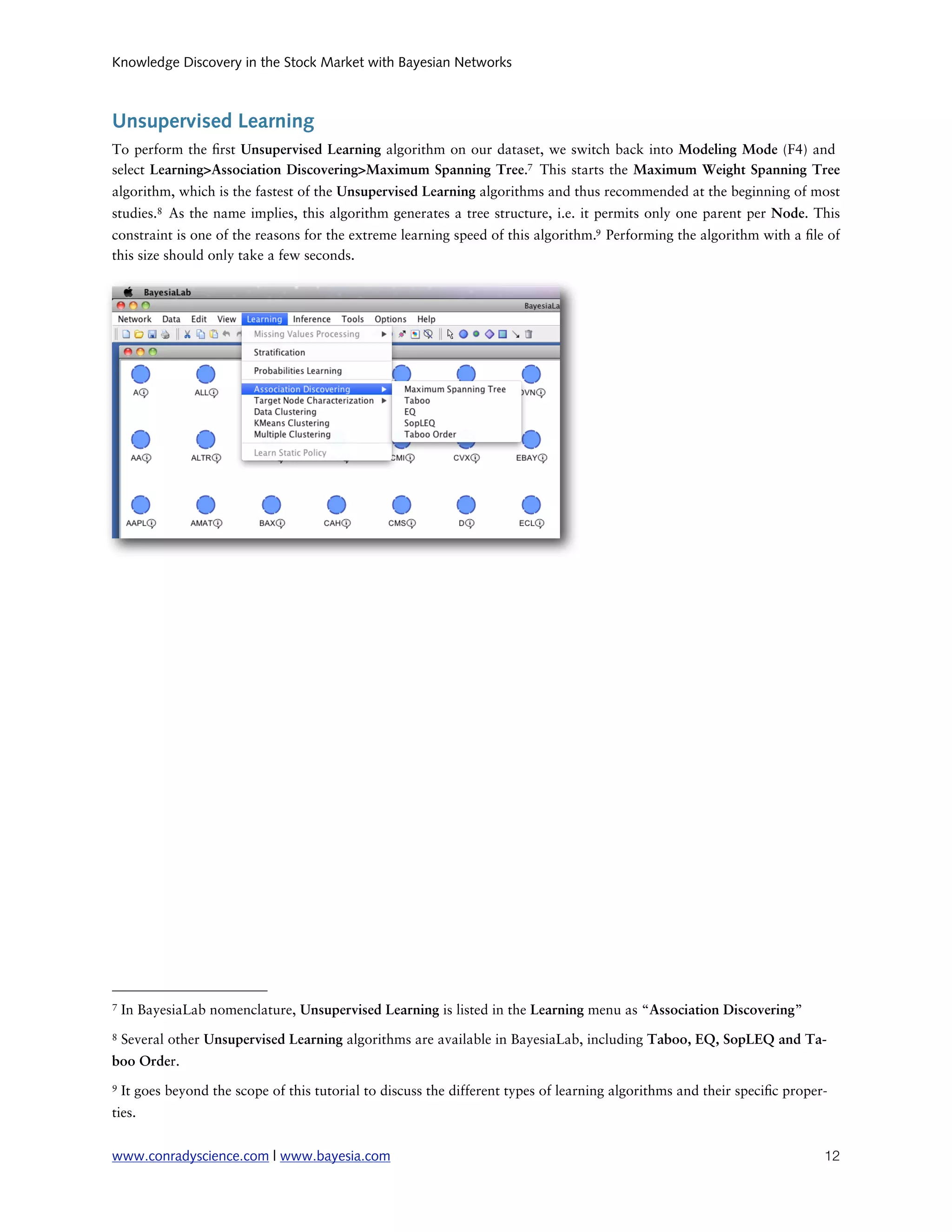 Knowledge Discovery in the Stock Market with Bayesian Networks



Unsupervised Learning
To perform the rst Unsupervised Learning algorithm on our dataset, we switch back into Modeling Mode (F4) and
select Learning>Association Discovering>Maximum Spanning Tree.7 This starts the Maximum Weight Spanning Tree
algorithm, which is the fastest of the Unsupervised Learning algorithms and thus recommended at the beginning of most
studies.8 As the name implies, this algorithm generates a tree structure, i.e. it permits only one parent per Node. This
constraint is one of the reasons for the extreme learning speed of this algorithm.9 Performing the algorithm with a le of
this size should only take a few seconds.




7   In BayesiaLab nomenclature, Unsupervised Learning is listed in the Learning menu as “Association Discovering”
8   Several other Unsupervised Learning algorithms are available in BayesiaLab, including Taboo, EQ, SopLEQ and Ta-
boo Order.
9   It goes beyond the scope of this tutorial to discuss the different types of learning algorithms and their speci c proper-
ties.


www.conradyscience.com | www.bayesia.com
                                                                                   12
 