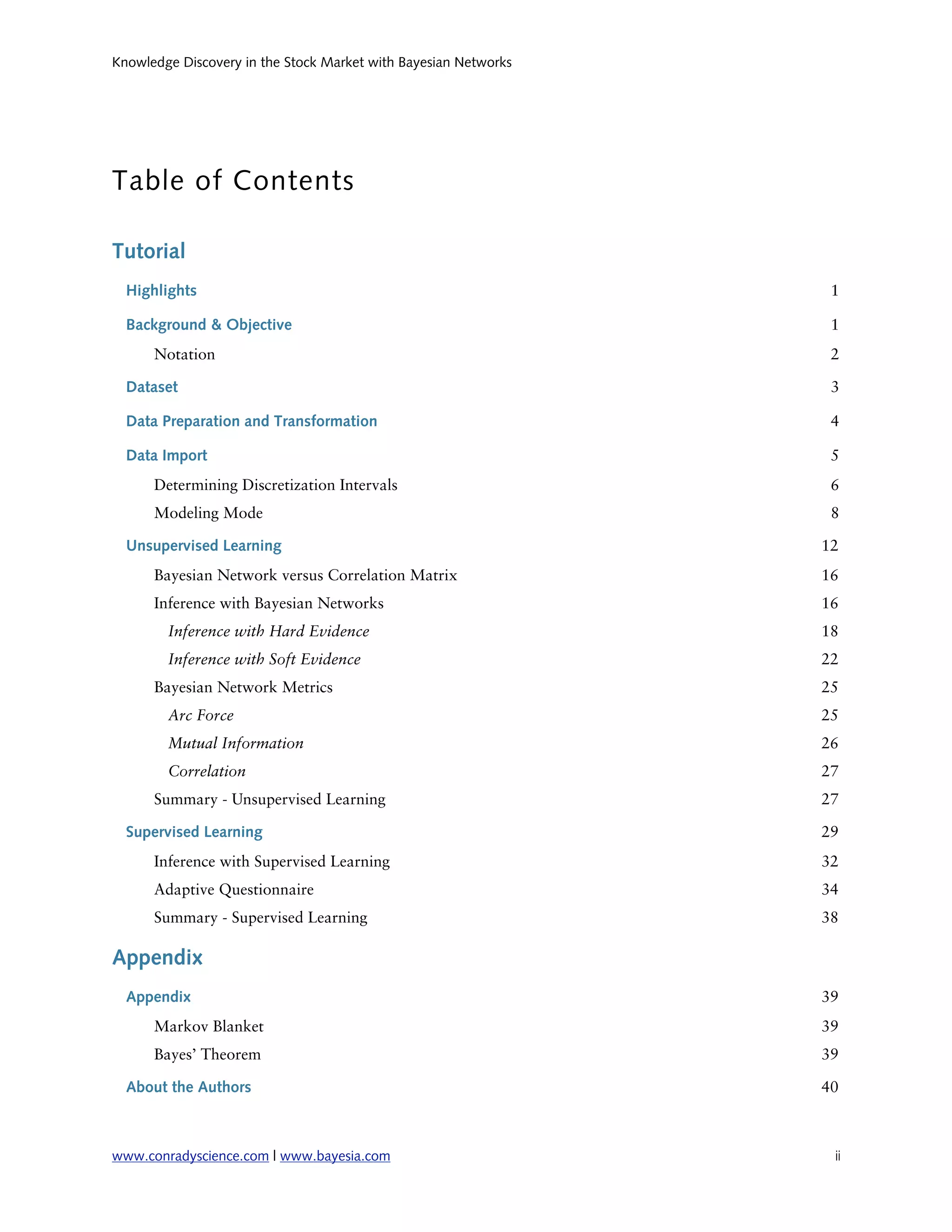 Knowledge Discovery in the Stock Market with Bayesian Networks




Table of Contents

Tutorial
  Highlights                                                      1

  Background & Objective                                          1
      Notation                                                    2

  Dataset                                                         3

  Data Preparation and Transformation                             4

  Data Import                                                     5
      Determining Discretization Intervals                        6
      Modeling Mode                                               8

  Unsupervised Learning                                          12
      Bayesian Network versus Correlation Matrix                 16
      Inference with Bayesian Networks                           16
        Inference with Hard Evidence                             18
        Inference with Soft Evidence                             22
      Bayesian Network Metrics                                   25
        Arc Force                                                25
        Mutual Information                                       26
        Correlation                                              27
      Summary - Unsupervised Learning                            27

  Supervised Learning                                            29
      Inference with Supervised Learning                         32
      Adaptive Questionnaire                                     34
      Summary - Supervised Learning                              38

Appendix
  Appendix                                                       39
      Markov Blanket                                             39
      Bayes’ Theorem                                             39

  About the Authors                                              40



www.conradyscience.com | www.bayesia.com
                         ii
 