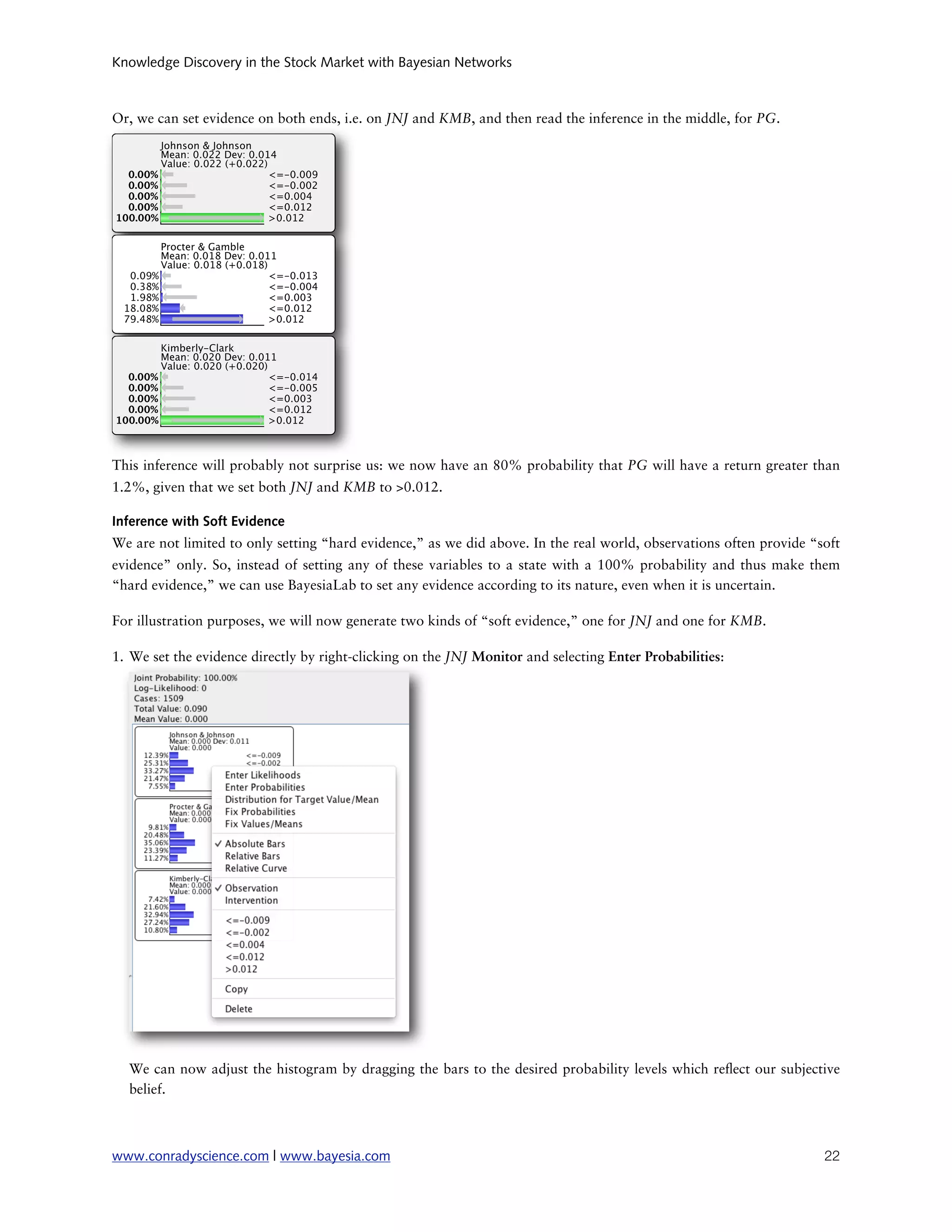 Knowledge Discovery in the Stock Market with Bayesian Networks



Or, we can set evidence on both ends, i.e. on JNJ and KMB, and then read the inference in the middle, for PG.




This inference will probably not surprise us: we now have an 80% probability that PG will have a return greater than
1.2%, given that we set both JNJ and KMB to >0.012.

Inference with Soft Evidence
We are not limited to only setting “hard evidence,” as we did above. In the real world, observations often provide “soft
evidence” only. So, instead of setting any of these variables to a state with a 100% probability and thus make them
“hard evidence,” we can use BayesiaLab to set any evidence according to its nature, even when it is uncertain.

For illustration purposes, we will now generate two kinds of “soft evidence,” one for JNJ and one for KMB.

1. We set the evidence directly by right-clicking on the JNJ Monitor and selecting Enter Probabilities:




  We can now adjust the histogram by dragging the bars to the desired probability levels which re ect our subjective
  belief.



www.conradyscience.com | www.bayesia.com
                                                                            22
 