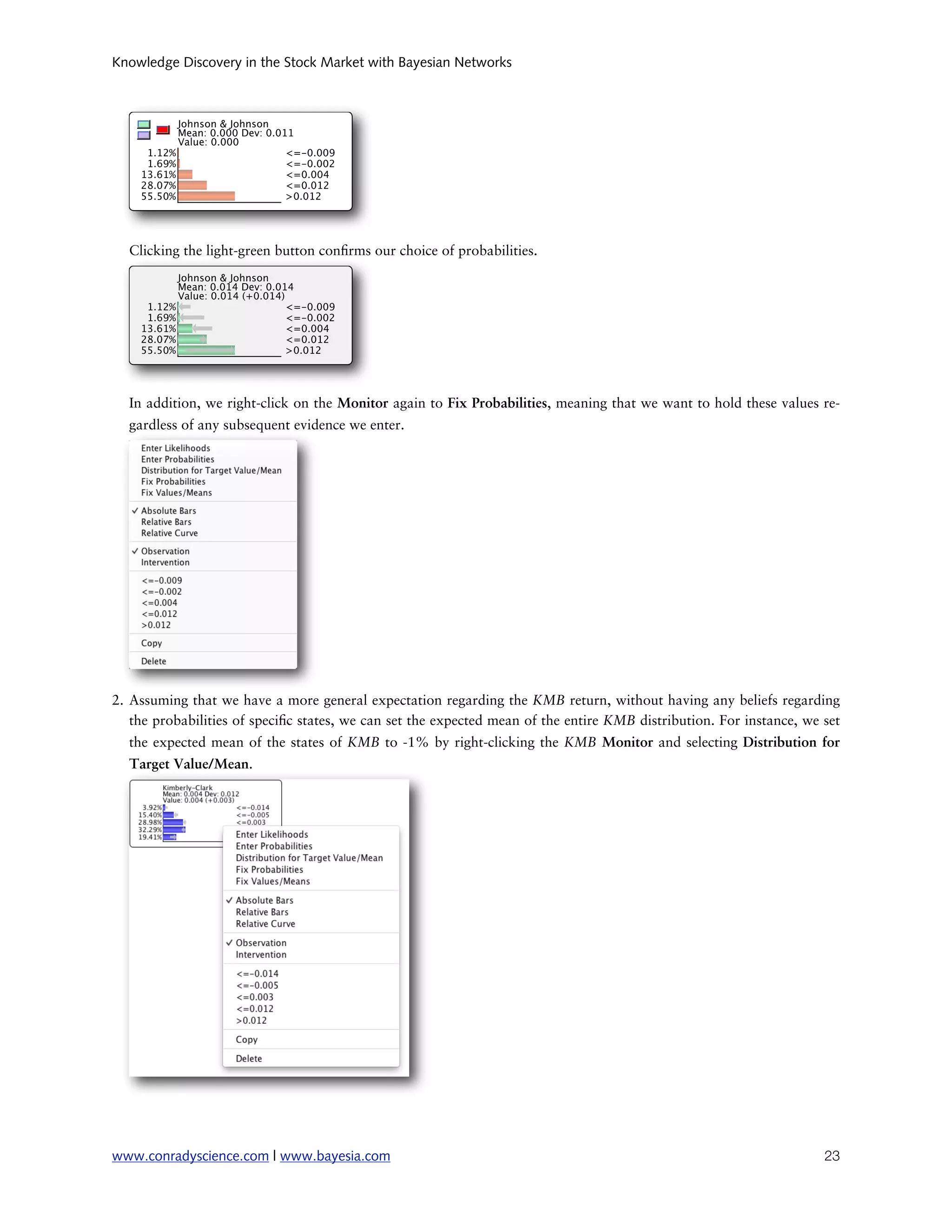 Knowledge Discovery in the Stock Market with Bayesian Networks




  Clicking the light-green button con rms our choice of probabilities.




  In addition, we right-click on the Monitor again to Fix Probabilities, meaning that we want to hold these values re-
  gardless of any subsequent evidence we enter.




2. Assuming that we have a more general expectation regarding the KMB return, without having any beliefs regarding
   the probabilities of speci c states, we can set the expected mean of the entire KMB distribution. For instance, we set
  the expected mean of the states of KMB to -1% by right-clicking the KMB Monitor and selecting Distribution for
  Target Value/Mean.




www.conradyscience.com | www.bayesia.com
                                                                             23
 