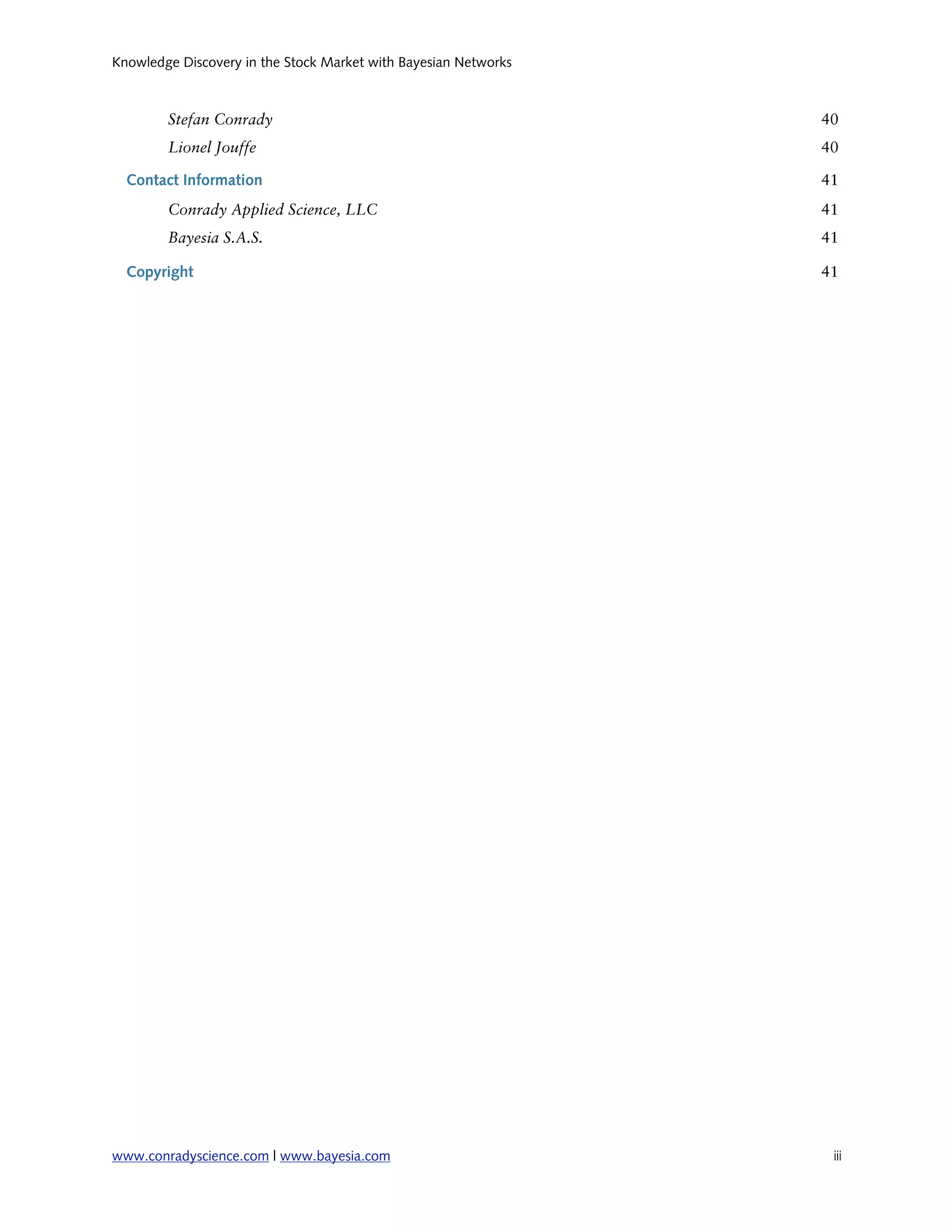 Knowledge Discovery in the Stock Market with Bayesian Networks



        Stefan Conrady                                           40
        Lionel Jouffe                                            40

  Contact Information                                            41
        Conrady Applied Science, LLC                             41
        Bayesia S.A.S.                                           41

  Copyright                                                      41




www.conradyscience.com | www.bayesia.com
                         iii
 