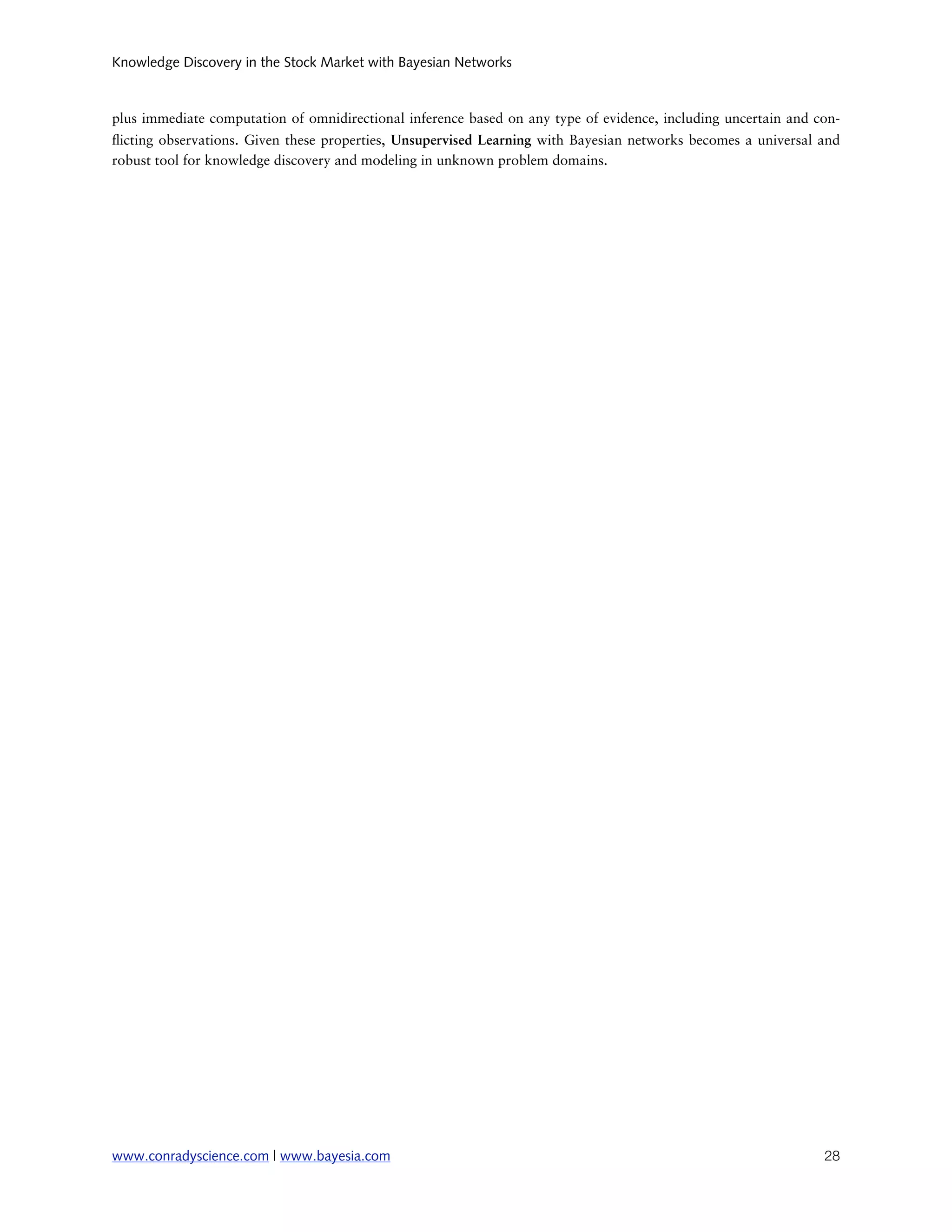 Knowledge Discovery in the Stock Market with Bayesian Networks



plus immediate computation of omnidirectional inference based on any type of evidence, including uncertain and con-
 icting observations. Given these properties, Unsupervised Learning with Bayesian networks becomes a universal and
robust tool for knowledge discovery and modeling in unknown problem domains.




www.conradyscience.com | www.bayesia.com
                                                                       28
 