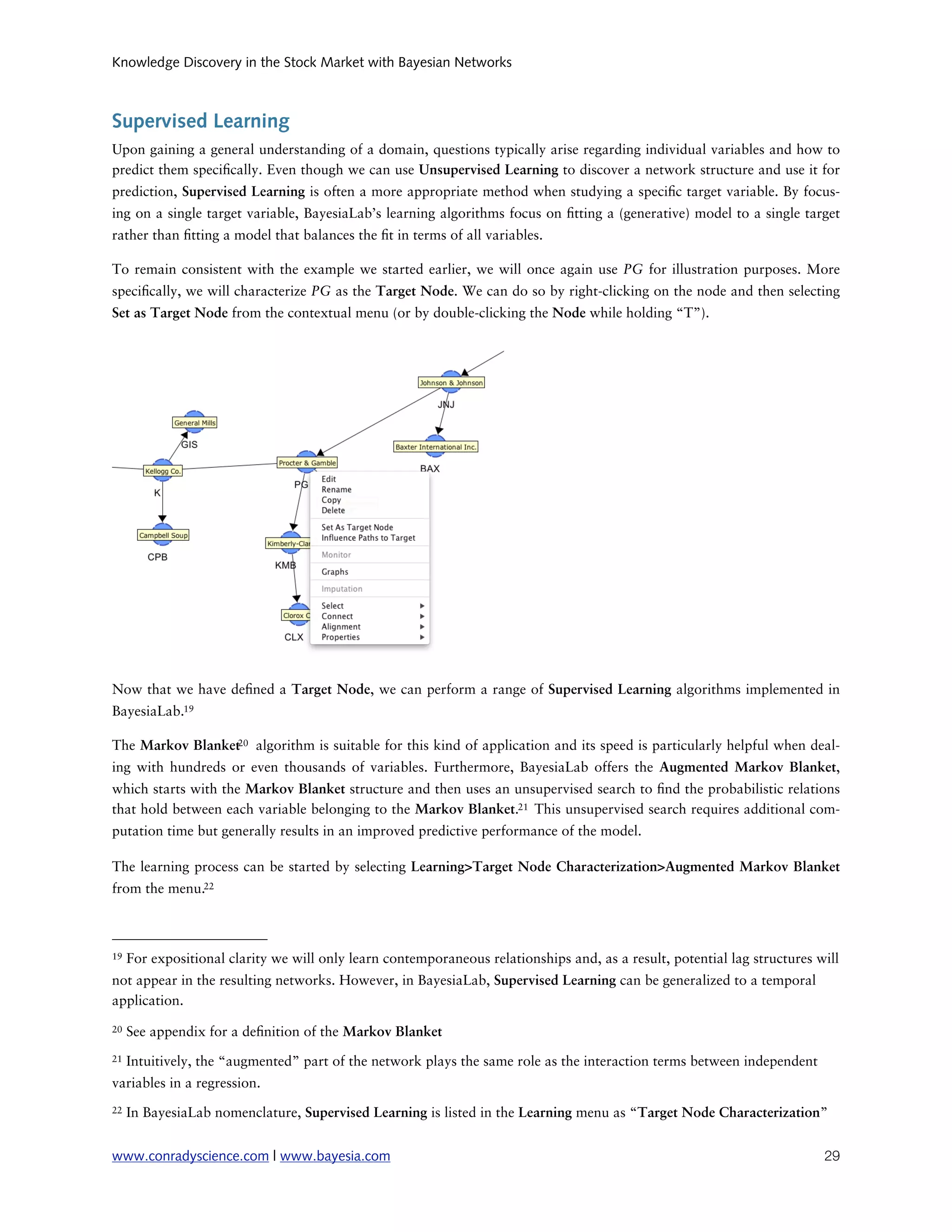 Knowledge Discovery in the Stock Market with Bayesian Networks



Supervised Learning
Upon gaining a general understanding of a domain, questions typically arise regarding individual variables and how to
predict them speci cally. Even though we can use Unsupervised Learning to discover a network structure and use it for
prediction, Supervised Learning is often a more appropriate method when studying a speci c target variable. By focus-
ing on a single target variable, BayesiaLab’s learning algorithms focus on tting a (generative) model to a single target
rather than tting a model that balances the t in terms of all variables.

To remain consistent with the example we started earlier, we will once again use PG for illustration purposes. More
speci cally, we will characterize PG as the Target Node. We can do so by right-clicking on the node and then selecting
Set as Target Node from the contextual menu (or by double-clicking the Node while holding “T”).




Now that we have de ned a Target Node, we can perform a range of Supervised Learning algorithms implemented in
BayesiaLab.19

The Markov Blanket20 algorithm is suitable for this kind of application and its speed is particularly helpful when deal-
ing with hundreds or even thousands of variables. Furthermore, BayesiaLab offers the Augmented Markov Blanket,
which starts with the Markov Blanket structure and then uses an unsupervised search to nd the probabilistic relations
that hold between each variable belonging to the Markov Blanket.21 This unsupervised search requires additional com-
putation time but generally results in an improved predictive performance of the model.

The learning process can be started by selecting Learning>Target Node Characterization>Augmented Markov Blanket
from the menu.22



19   For expositional clarity we will only learn contemporaneous relationships and, as a result, potential lag structures will
not appear in the resulting networks. However, in BayesiaLab, Supervised Learning can be generalized to a temporal
application.
20   See appendix for a de nition of the Markov Blanket
21   Intuitively, the “augmented” part of the network plays the same role as the interaction terms between independent
variables in a regression.
22   In BayesiaLab nomenclature, Supervised Learning is listed in the Learning menu as “Target Node Characterization”


www.conradyscience.com | www.bayesia.com
                                                                                  29
 