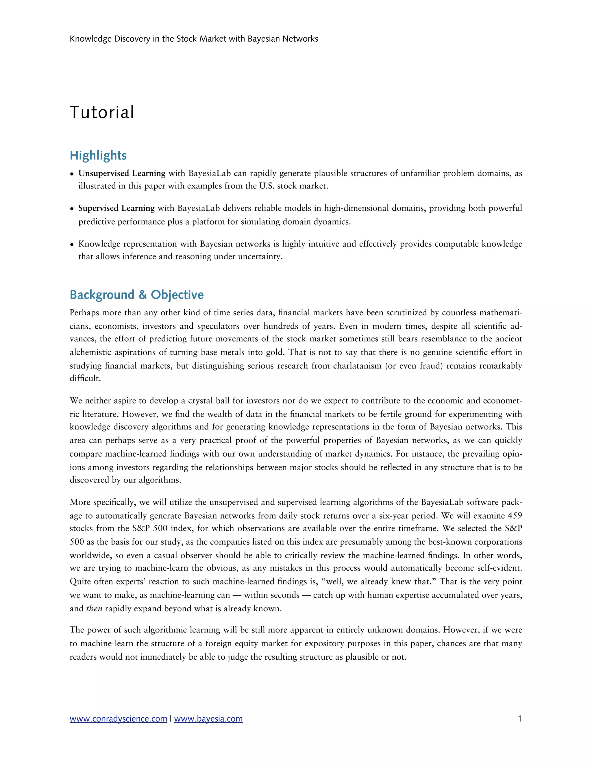 Knowledge Discovery in the Stock Market with Bayesian Networks




Tutorial

Highlights
• Unsupervised Learning with BayesiaLab can rapidly generate plausible structures of unfamiliar problem domains, as
  illustrated in this paper with examples from the U.S. stock market.

• Supervised Learning with BayesiaLab delivers reliable models in high-dimensional domains, providing both powerful
  predictive performance plus a platform for simulating domain dynamics.

• Knowledge representation with Bayesian networks is highly intuitive and effectively provides computable knowledge
  that allows inference and reasoning under uncertainty.



Background & Objective
Perhaps more than any other kind of time series data, nancial markets have been scrutinized by countless mathemati-
cians, economists, investors and speculators over hundreds of years. Even in modern times, despite all scienti c ad-
vances, the effort of predicting future movements of the stock market sometimes still bears resemblance to the ancient
alchemistic aspirations of turning base metals into gold. That is not to say that there is no genuine scienti c effort in
studying nancial markets, but distinguishing serious research from charlatanism (or even fraud) remains remarkably
dif cult.

We neither aspire to develop a crystal ball for investors nor do we expect to contribute to the economic and economet-
ric literature. However, we nd the wealth of data in the nancial markets to be fertile ground for experimenting with
knowledge discovery algorithms and for generating knowledge representations in the form of Bayesian networks. This
area can perhaps serve as a very practical proof of the powerful properties of Bayesian networks, as we can quickly
compare machine-learned ndings with our own understanding of market dynamics. For instance, the prevailing opin-
ions among investors regarding the relationships between major stocks should be re ected in any structure that is to be
discovered by our algorithms.

More speci cally, we will utilize the unsupervised and supervised learning algorithms of the BayesiaLab software pack-
age to automatically generate Bayesian networks from daily stock returns over a six-year period. We will examine 459
stocks from the S&P 500 index, for which observations are available over the entire timeframe. We selected the S&P
500 as the basis for our study, as the companies listed on this index are presumably among the best-known corporations
worldwide, so even a casual observer should be able to critically review the machine-learned ndings. In other words,
we are trying to machine-learn the obvious, as any mistakes in this process would automatically become self-evident.
Quite often experts’ reaction to such machine-learned ndings is, “well, we already knew that.” That is the very point
we want to make, as machine-learning can — within seconds — catch up with human expertise accumulated over years,
and then rapidly expand beyond what is already known.

The power of such algorithmic learning will be still more apparent in entirely unknown domains. However, if we were
to machine-learn the structure of a foreign equity market for expository purposes in this paper, chances are that many
readers would not immediately be able to judge the resulting structure as plausible or not.




www.conradyscience.com | www.bayesia.com
                                                                              1
 