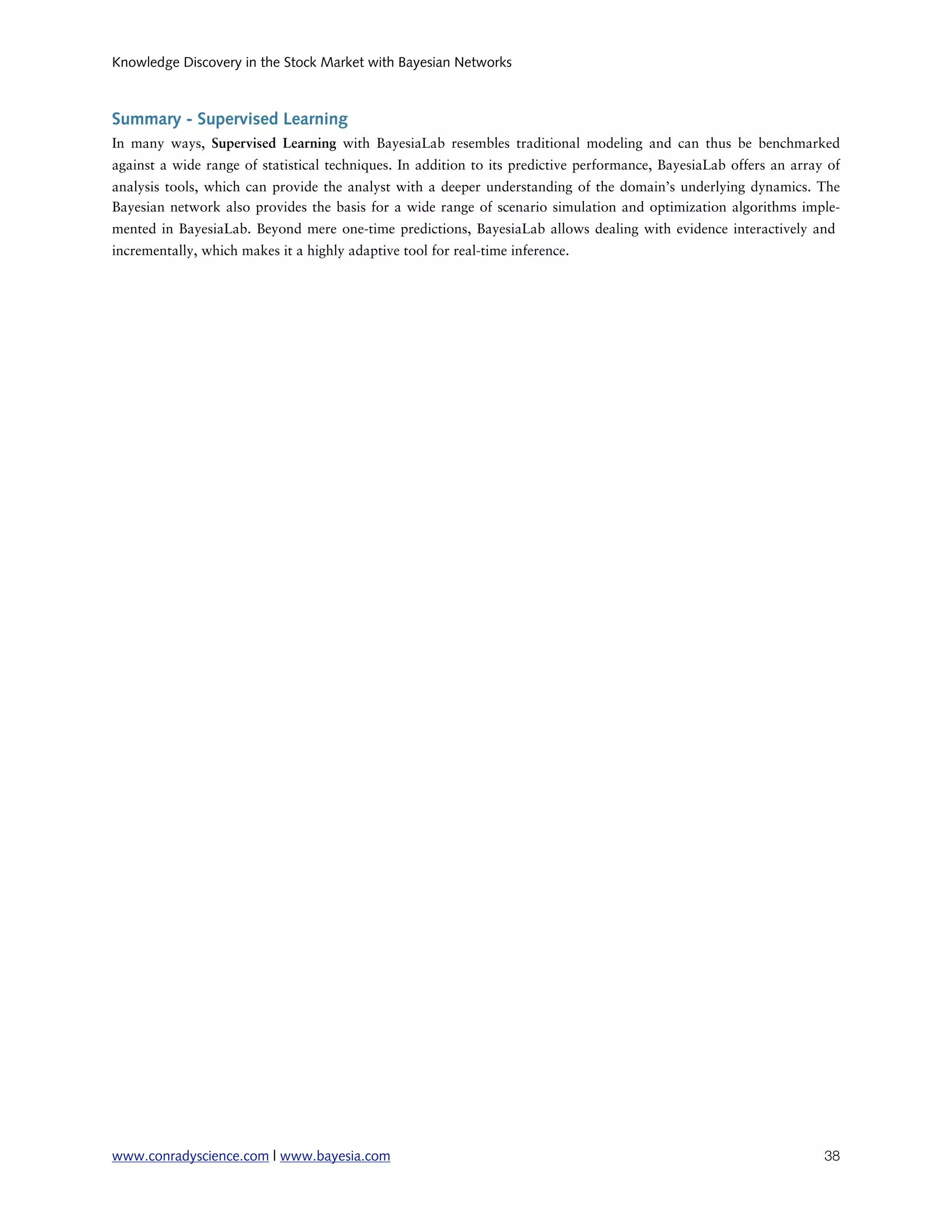 Knowledge Discovery in the Stock Market with Bayesian Networks



Summary - Supervised Learning
In many ways, Supervised Learning with BayesiaLab resembles traditional modeling and can thus be benchmarked
against a wide range of statistical techniques. In addition to its predictive performance, BayesiaLab offers an array of
analysis tools, which can provide the analyst with a deeper understanding of the domain’s underlying dynamics. The
Bayesian network also provides the basis for a wide range of scenario simulation and optimization algorithms imple-
mented in BayesiaLab. Beyond mere one-time predictions, BayesiaLab allows dealing with evidence interactively and
incrementally, which makes it a highly adaptive tool for real-time inference.




www.conradyscience.com | www.bayesia.com
                                                                            38
 
